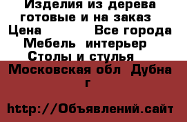 Изделия из дерева готовые и на заказ › Цена ­ 1 500 - Все города Мебель, интерьер » Столы и стулья   . Московская обл.,Дубна г.